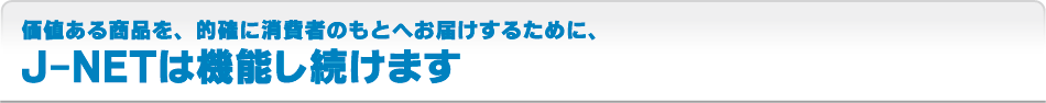 価値ある商品を、的確に消費者のもとへお届けするために、J-NETは機能し続けます